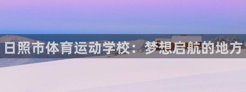 米兰体育官网下载官方客服电话：日照市体育运动学校：梦想启航的